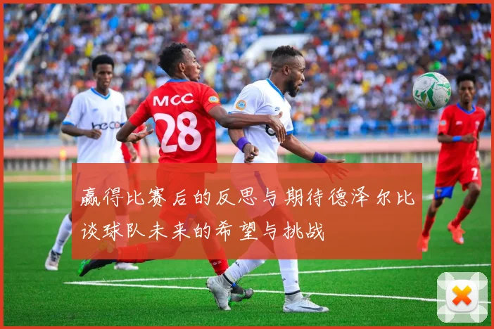 赢得比赛后的反思与期待德泽尔比谈球队未来的希望与挑战