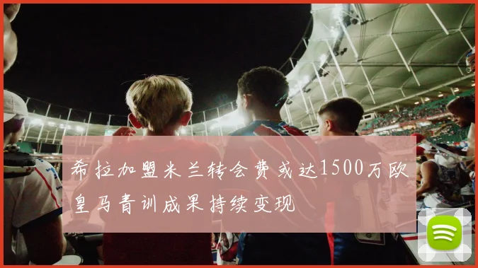 希拉加盟米兰转会费或达1500万欧皇马青训成果持续变现