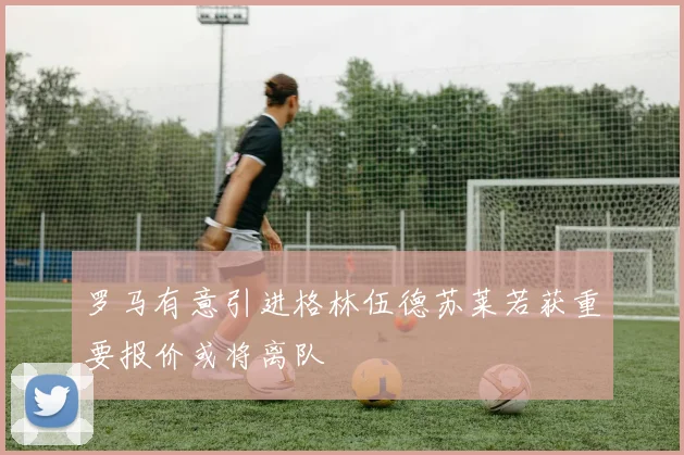 罗马有意引进格林伍德苏莱若获重要报价或将离队