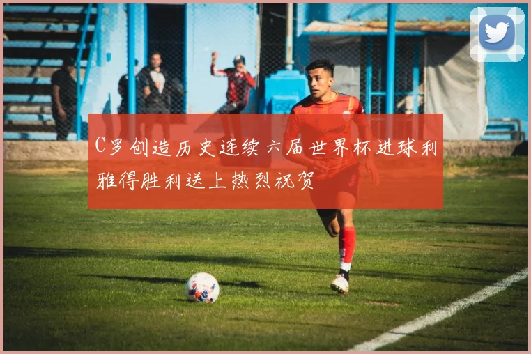 C罗创造历史连续六届世界杯进球利雅得胜利送上热烈祝贺
