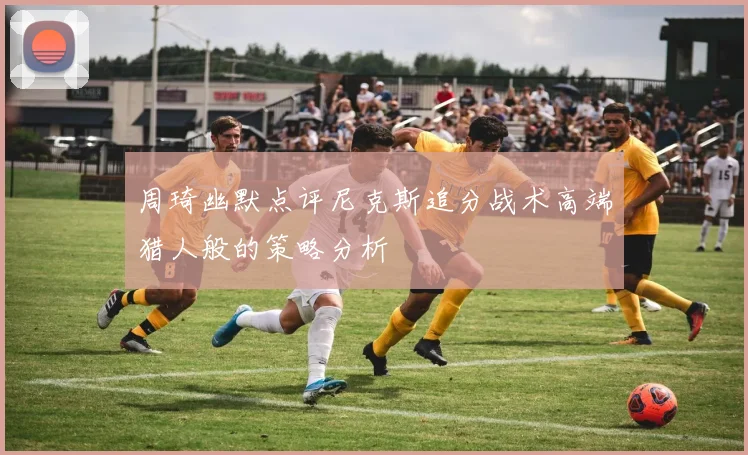 周琦幽默点评尼克斯追分战术高端猎人般的策略分析