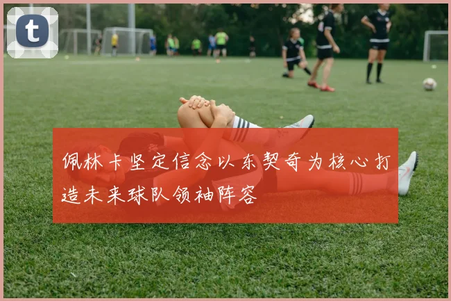 佩林卡坚定信念以东契奇为核心打造未来球队领袖阵容
