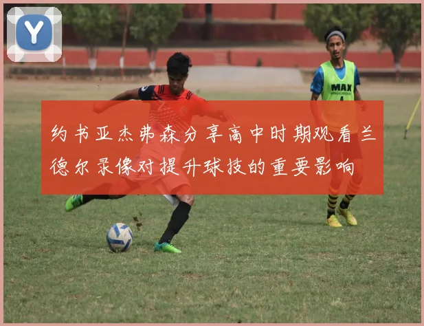 约书亚杰弗森分享高中时期观看兰德尔录像对提升球技的重要影响