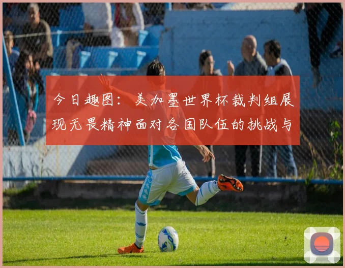 今日趣图：美加墨世界杯裁判组展现无畏精神面对各国队伍的挑战与针对