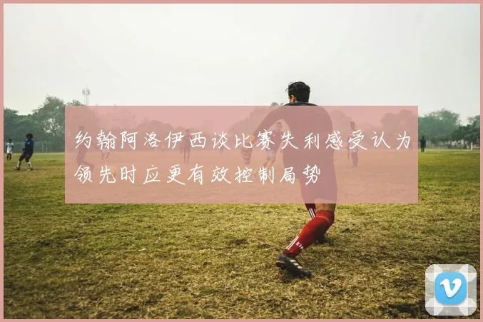 约翰阿洛伊西谈比赛失利感受认为领先时应更有效控制局势