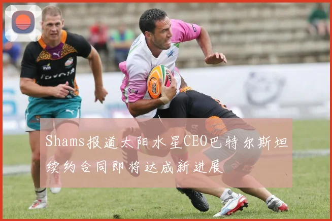 Shams报道太阳水星CEO巴特尔斯坦续约合同即将达成新进展