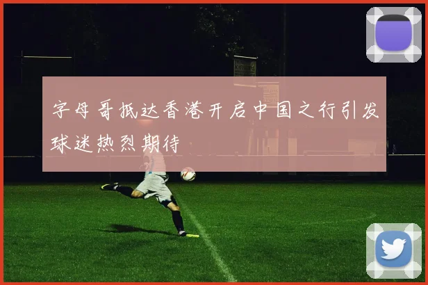 字母哥抵达香港开启中国之行引发球迷热烈期待