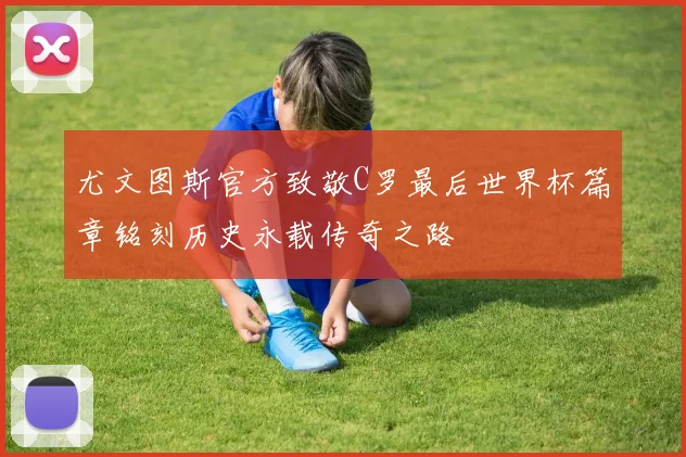 尤文图斯官方致敬C罗最后世界杯篇章铭刻历史永载传奇之路