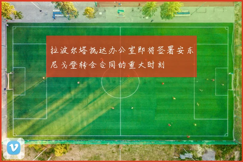 拉波尔塔抵达办公室即将签署安东尼戈登转会合同的重大时刻