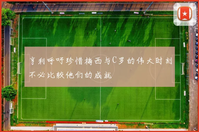 亨利呼吁珍惜梅西与C罗的伟大时刻不必比较他们的成就