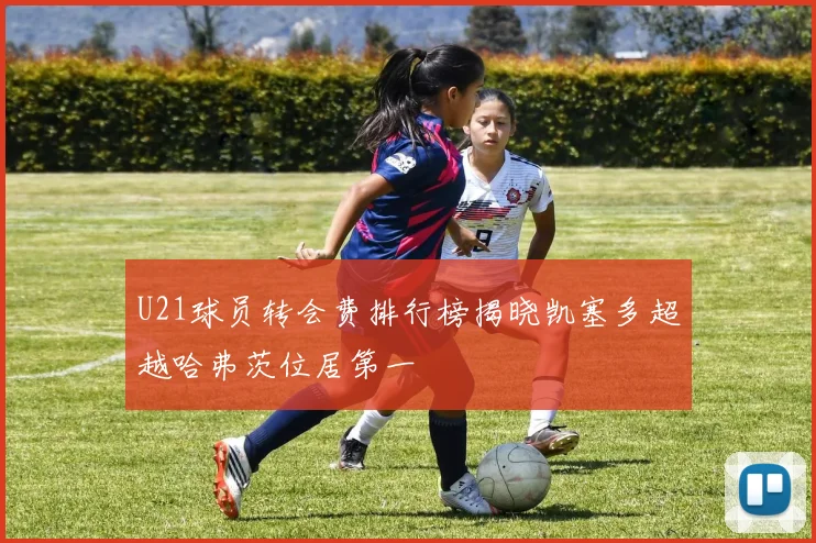 U21球员转会费排行榜揭晓凯塞多超越哈弗茨位居第一