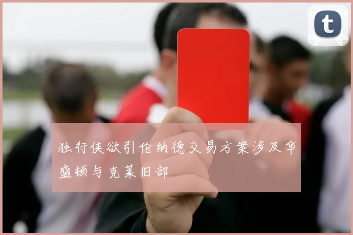 独行侠欲引伦纳德交易方案涉及华盛顿与克莱旧部