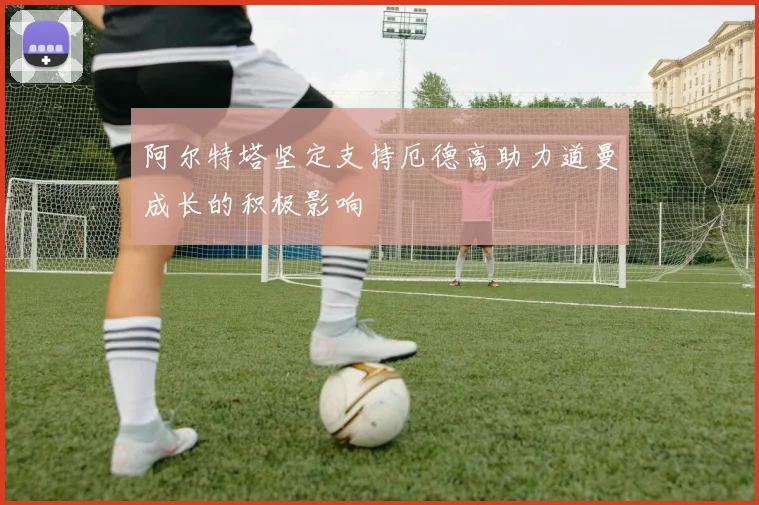 阿尔特塔坚定支持厄德高助力道曼成长的积极影响