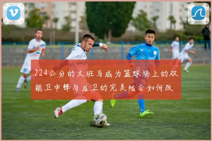 224公分的文班马成为篮球场上的双能卫中锋与后卫的完美结合如何改变比赛格局