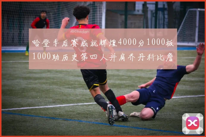 哈登季后赛成就辉煌4000分1000板1000助历史第四人并肩乔丹科比詹姆斯