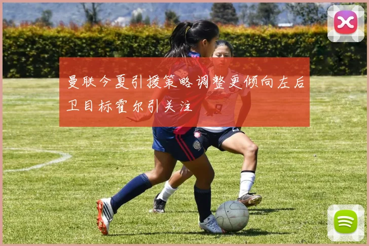 曼联今夏引援策略调整更倾向左后卫目标霍尔引关注