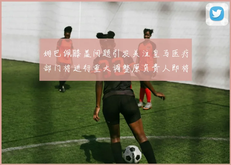 姆巴佩膝盖问题引发关注皇马医疗部门将进行重大调整原负责人即将离任