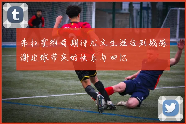 弗拉霍维奇期待尤文生涯告别战感谢进球带来的快乐与回忆