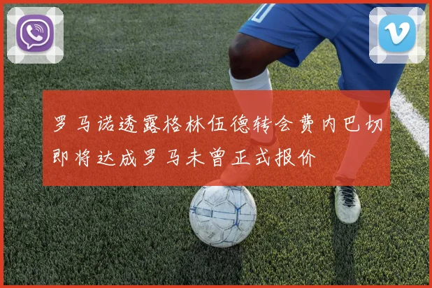 罗马诺透露格林伍德转会费内巴切即将达成罗马未曾正式报价