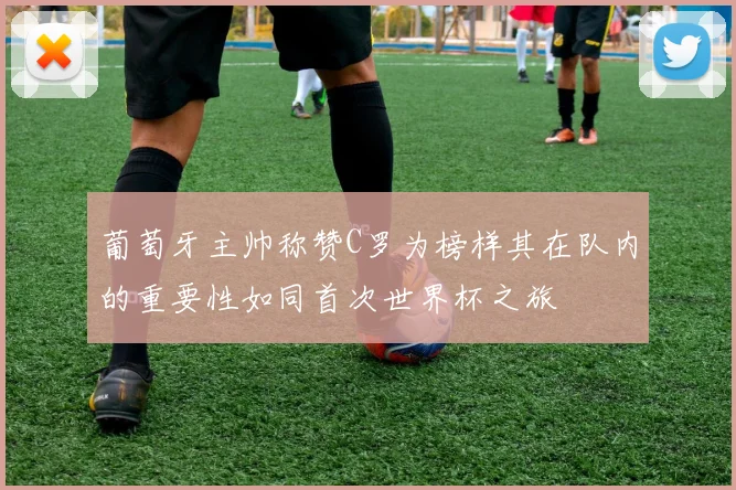 葡萄牙主帅称赞C罗为榜样其在队内的重要性如同首次世界杯之旅