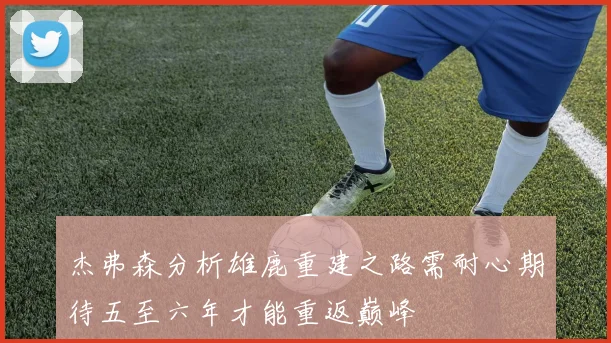 杰弗森分析雄鹿重建之路需耐心期待五至六年才能重返巅峰