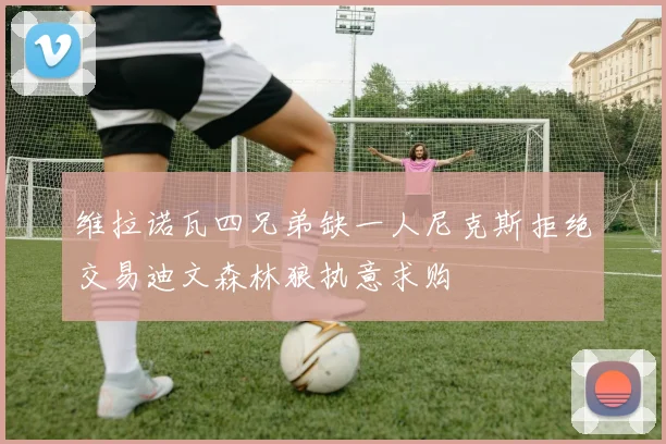 维拉诺瓦四兄弟缺一人尼克斯拒绝交易迪文森林狼执意求购