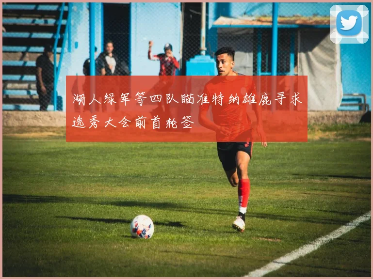 湖人绿军等四队瞄准特纳雄鹿寻求选秀大会前首轮签