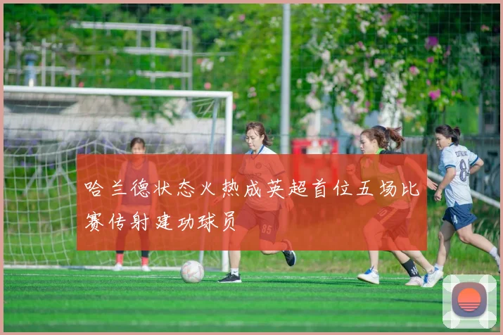 哈兰德状态火热成英超首位五场比赛传射建功球员