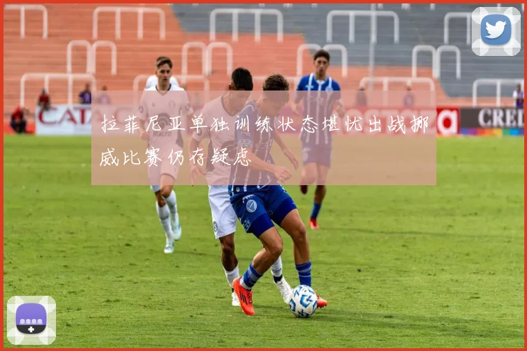 拉菲尼亚单独训练状态堪忧出战挪威比赛仍存疑虑
